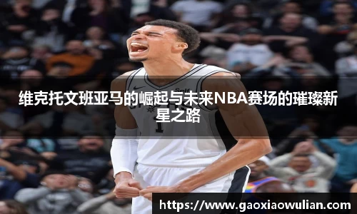 维克托文班亚马的崛起与未来NBA赛场的璀璨新星之路